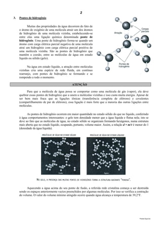 2
3.   Pontes de hidrogênio

            Muitas das propriedades da água decorrem do fato de
     o átomo de oxigênio de uma molécula atrair um dos átomos
     de hidrogênio de uma molécula vizinha, estabelecendo-se
     entre elas uma ligação química denominada ponte de
     hidrogênio. Uma ponte de hidrogênio forma-se quando um
     átomo com carga elétrica parcial negativa de uma molécula
     atrai um hidrogênio com carga elétrica parcial positiva de
     uma molécula vizinha. São as pontes de hidrogênio que
     mantêm a coesão, entre as moléculas de água em estado
     líquido ou sólido (gelo).

           Na água em estado líquido, a atração entre moléculas
     vizinhas cria uma espécie de rede fluida, em contínuo
     rearranjo, com pontes de hidrogênio se formando e se
     rompendo a todo o momento.

                                                ATENÇÃO

           Para que a molécula de água possa se comportar como uma molécula de gás (vapor), ela deve
     quebrar essas pontes de hidrogênio que a unem a moléculas vizinhas e isso custa muita energia. Apesar de
     ser bem mais fraca que as ligações iônicas (transferência completa de elétrons) e covalentes
     (compartilhamento de par de elétrons), essa ligação é mais forte que a maioria das outras ligações entre
     moléculas.

           As pontes de hidrogênio ocorrem em maior quantidade no estado sólido do que no líquido, conferindo
     à água comportamentos interessantes: o gelo tem densidade menor que a água líquida e flutua nela; isto se
     deve ao fato que as moléculas de água, no estado sólido se organizam formando hexágonos, numa estrutura
     mais aberta que no estado líquido, ocupando, portanto, volume maior. Assim, a relação d = m/v é menor do 1
     (densidade da água líquida).




           Aquecendo a água acima do seu ponto de fusão, a referida rede cristalina começa a ser destruída
     sendo os espaços anteriormente vazios preenchidos por algumas moléculas. Por isso se verifica a contração
     do volume. O valor do volume mínimo atingido ocorre quando água alcança a temperatura de 39,2°F.




                                                                                                       Planeta Água.doc
 