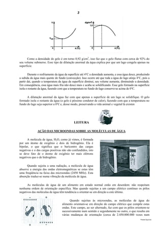 3




      Como a densidade do gelo é em torno 0,92 g/cm3, isso faz que o gelo flutue com cerca de 92% do
seu volume submerso. Esse tipo de dilatação anormal da áqua explica por que um lago congela apenas na
superficie.

       Durante o resfriamento da água da superfície até 4°C a densidade aumenta, e essa água desce, produzindo
a subida da água mais quente do fundo (convecção). Isso ocorre até que toda a água do lago atinja 4°C, pois a
partir daí, quando a temperatura da água da superfície diminui, seu volume aumenta, diminuindo a densidade.
Em conseqüência, essa água mais fria não desce mais e acaba se solidificando. Esse gelo formado na superfície
isola o restante da água, fazendo com que a temperatura no fundo do lago conserve-se acima de 0°C.

      A dilatação anormal da água faz com que apenas a superfície de um lago se solidifique. O gelo
formado isola o restante da água (o gelo é péssimo condutor de calor), fazendo com que a temperatura no
fundo do lago seja superior a 0oC e, desse modo, preservando a vida animal e vegetal lá existen




                                              LEITURA

               AÇÃO DAS MICROONDAS SOBRE AS MOLÉCULAS DE ÁGUA

      A molécula de água, H2O, como já vimos, é formada
por um átomo de oxigênio e dois de hidrogênio. Ela é
bipolar, o que significa que o baricentro das cargas
negativas e o das cargas positivas não são confundidos, isto
se deve fato de o átomo de oxigênio ter mais elétrons
negativos que o de hidrogênio.

      Quando sujeita a uma radiação, a molécula de água
absorve a energia das ondas eletromagnéticas se estas têm
uma freqüência na faixa das microondas (2450 MHz). Esta
absorção traduz-se numa vibração da molécula de água.

      As moléculas de água de um alimento em estado normal estão em desordem: não respeitam
nenhuma ordem de orientação específica. Mas quando sujeitas a um campo elétrico contínuo os pólos
negativos das moléculas de água têm tendência a orientar-se em direção a este último.

                                          Quando sujeitas às microondas, as moléculas de água do
                                    alimento orientam-se em direção do campo elétrico que compõe estas
                                    ondas. Este campo, ao ser alternado, faz com que os pólos orientem-se
                                    sucessivamente num sentido e seguidamente no outro, o que resulta em
                                    várias mudanças de orientação (cerca de 2.450.000.000 vezes num
                                                                                                      Planeta Água.doc
 
