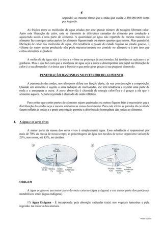 4
                                       segundo) ao mesmo ritmo que a onda que oscila 2.450.000.000 vezes
                                       por segundo.

            As frições entre as moléculas de água criadas por este grande número de rotações libertam calor.
     Após esta liberação de calor, este se transmite às diferentes camadas do alimento por condução e
     aquecendo assim a uma parte do alimento. A quantidade de água não repartida da mesma maneira no
     alimento faz com que certas partes do alimento fiquem mais ou menos quentes que outros. Mas quando há
     liberação de calor das moléculas de água, têm tendência a passar do estado líquido ao estado gasoso, o
     volume de vapor assim produzido não pode necessariamente ser contido no alimento e é por isso que
     certos alimentos explodem.

            A molécula de água não é a única a vibrar na presença de microondas, há também os açúcares e as
     gorduras. Mas o que faz com que a molécula de água seja a única a desempenhar um papel na liberação de
     calor é a sua dimensão: é a única que é bipolar e que pode girar graças à sua pequena dimensão.

                     PENETRAÇÃO DAS ONDAS NO INTERIOR DO ALIMENTO

           A penetração das ondas, nos alimentos difere em função deste, da sua concentração e composição.
     Quando um alimento é sujeito a uma radiação de microondas, ele tem tendência a rejeitar uma parte da
     onda e a armazenar a outra. A parte absorvida é chamada de energia calorífica e é graças a ela que o
     alimento aquece. A parte rejeitada é chamada de onda refletida.

            Para evitar que certas partes do alimento sejam queimadas ou outras fiquem frias é necessário que a
     distribuição das ondas seja a mesma em todas as zonas do alimento. Para este efeito as paredes da cavidade
     fazem refletir as ondas e o prato em rotação permite a distribuição homogênea das ondas ao alimento.



4.   A água e os seres vivos

           A maior parte da massa dos seres vivos é simplesmente água. Essa substância é responsável por
     mais de 70% da massa de nosso corpo; as porcentagens de água nos tecidos de nosso organismo variam de
     20%, nos ossos, até 85%, no cérebro.




     ORIGEM

          A água origina-se em maior parte do meio externo (água exógena) e em menor parte dos processos
     metabólicos vitais (água endógena).

           1a) Água Exógena - É incorporada pela absorção radicular (raiz) nos vegetais terrestres e pela
     ingestão, na maioria dos animais.



                                                                                                       Planeta Água.doc
 