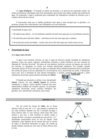 5
            a
            2 ) Água Endógena - É formada na síntese de proteínas e no processo de respiração celular. Na
     síntese de proteínas cada ligação entre dois aminoácidos, para formar uma cadeia, produz uma molécula de
     água. Na respiração, a água é produzida pela combinação dos hidrogênios retirados do alimento com o
     oxigênio absorvido do exterior.

           É interessante notar que os lipídios produzem mais água (e mais energia) que os glicídios e as
     proteínas, porque têm, relativamente, mais hidrogênios em suas moléculas.

     A quantidade de água varia:

     1. De espécie para espécie  nos invertebrados marinhos há muito mais água que nos invertebrados terrestres.

     2. De indivíduo para indivíduo (idade)  indivíduos jovens têm mais água que os adultos.

     3. De tecido para tecido (atividade)  tecidos mais ativos têm mais água que tecidos menos ativos.



5.   Propriedades da Água

     A) A água como solvente

           A água é um excelente solvente, ou seja, é capaz de dissolver grande variedade de substâncias
     químicas, como sais, gases, açúcares, aminoácidos, proteínas e ácidos nucléicos; por isso costuma ser
     chamada de "solvente universal". Do ponto de vista químico, dissolver consiste em separar, por meio de
     um solvente, os agregados ou cristais que formam determinada substância. Por exemplo, quando
     colocamos açúcar ou sal em um copo com água, as moléculas dessa substância penetram entre as partículas
     dos cristais de açúcar ou de sal, separando-as e envolvendo-as, isto é, dissolvendo sua união. A dissolução,
     nesse caso, leva à formação de uma mistura homogênea, a solução, composta pelo solvente e pelas
     substâncias dissolvidas, genericamente chamadas de solutos.

            O líquido que preenche as células vivas, denominado
     citosol, consiste em uma solução aquosa de diversas
     substâncias; o sangue e outros líquidos corporais dos seres
     multicelulares também são soluções aquosas. As principais
     substâncias dissolvidas nessas soluções biológicas são
     glicídios, sais, aminoácidos e proteínas, entre outras.



                                               IMPORTANTE


            Em um cristal de cloreto de sódio, são as forças
     elétricas entre os íons Na+ e C que mantêm a estrutura de
     sua rede cristalina. Quando esse sal é colocado em água, a
     força elétrica entre os íons torna-se muita fraca (80 vezes
     menor) e, por isso, a rede cristalina se desfaz. Então, a
     solução de NaC em água é constituída por íons de Na+ e C,
     distribuídos praticamente livres no seio do líquido. Toda
     substância, cujas ligações são do mesmo tipo que no cloreto
     de sódio, se dissolvem facilmente na água, em virtude da
     grande redução causada por esse meio na força elétrica entre
     os íons.

                                                                                                          Planeta Água.doc
 