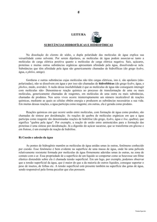 6




                                            LEITURA


                     SUBSTÂNCIAS HIDROFÍLICAS E HIDROFÓBICAS


       Na dissolução do cloreto de sódio, a dupla polaridade das moléculas de água explica sua
versatilidade como solvente. Por serem dipolares, as moléculas de água podem associar-se tanto a
moléculas de carga elétrica positiva quanto a moléculas de carga elétrica negativa. Sais, açúcares,
proteínas e muitas outras substâncias orgânicas apresentam afinidade pela água, dissolvendo-se nela.
Substâncias que têm afinidade pela água são genericamente chamadas de hidrofílicas (do grego hydro,
água, e philos, amigo).

       Gorduras e outras substâncias cujas moléculas não têm cargas elétricas, isto é, são apolares (não-
polarizadas), não se dissolvem em água e por isso são chamadas de hidrofóbicas (do grego hydro, água, e
phobos, medo, aversão). A razão dessa insolubilidade é que as moléculas de água não conseguem interagir
com moléculas não- Denomina-se reação química ao processo de transformação de uma ou mais
moléculas, genericamente chamadas de reagentes, em moléculas de uma outra ou mais substâncias,
chamadas de produtos. Nos seres vivos ocorre ininterruptamente um número incalculável de reações
químicas, mediante as quais as células obtêm energia e produzem as substâncias necessárias a sua vida.
Em muitas dessas reações, a água participa como reagente; em outras, ela é gerada como produto.

       Reações químicas em que ocorre união entre moléculas, com formação de água como produto, são
chamadas de síntese por desidratação. As reações de quebra de moléculas orgânicas em que a água
participa como reagente são denominadas reações de hidrólise (do grego, hydro, água e lise, quebra), que
significa "quebra pela água". Por exemplo, a reação de união entre aminoácidos para a formação das
proteínas é uma síntese por desidratação. Já a digestão do açúcar sacarose, que se transforma em glicose e
em frutose, é um exemplo de reação de hidrólise.

B) Coesão e adesão da água

       As pontes de hidrogênio mantêm as moléculas de água unidas umas às outras, fenômeno conhecido
por coesão. Esse fenômeno é bem evidente na superfície de uma massa de água, onde há uma película
relativamente resistente formada por moléculas de água firmemente aderidas umas às outras, na zona de
contato com o ar. Essa propriedade de a superfície de um líquido se comportar como se houvesse um filme
elástico distendido sobre ela é chamada tensão superficial. Em um lago, por exemplo, podemos observar
que a tensão superficial da água, que é maior do que a da maioria do outros líquidos, consegue suportar o
peso de insetos, de folhas etc. A tensão superficial está presente também na superfície das gotas de água,
sendo responsável pela forma peculiar que elas possuem.




                                                                                                  Planeta Água.doc
 