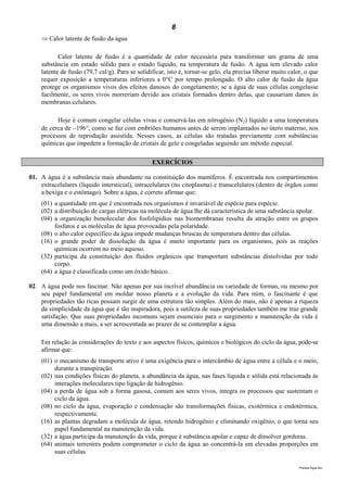 8
     Calor latente de fusão da água

           Calor latente de fusão é a quantidade de calor necessária para transformar um grama de uma
    substância em estado sólido para o estado líquido, na temperatura de fusão. A água tem elevado calor
    latente de fusão (79,7 cal/g). Para se solidificar, isto é, tornar-se gelo, ela precisa liberar muito calor, o que
    requer exposição a temperaturas inferiores a 0°C por tempo prolongado. O alto calor de fusão da água
    protege os organismos vivos dos efeitos danosos do congelamento; se a água de suas células congelasse
    facilmente, os seres vivos morreriam devido aos cristais formados dentro delas, que causariam danos às
    membranas celulares.

          Hoje é comum congelar células vivas e conservá-las em nitrogênio (N2) líquido a uma temperatura
    de cerca de 196°, como se faz com embriões humanos antes de serem implantados no útero materno, nos
    processos de reprodução assistida. Nesses casos, as células são tratadas previamente com substâncias
    químicas que impedem a formação de cristais de gelo e congeladas seguindo um método especial.

                                                 EXERCÍCIOS

01. A água é a substância mais abundante na constituição dos mamíferos. É encontrada nos compartimentos
    extracelulares (líquido intersticial), intracelulares (no citoplasma) e transcelulares (dentro de órgãos como
    a bexiga e o estômago). Sobre a água, é correto afirmar que:
    (01) a quantidade em que é encontrada nos organismos é invariável de espécie para espécie.
    (02) a distribuição de cargas elétricas na molécula de água lhe dá característica de uma substância apolar.
    (04) a organização bimolecular dos fosfolipídios nas biomembranas resulta da atração entre os grupos
         fosfatos e as moléculas de água provocadas pela polaridade.
    (08) o alto calor específico da água impede mudanças bruscas de temperatura dentro das células.
    (16) o grande poder de dissolução da água é muito importante para os organismos, pois as reações
         químicas ocorrem no meio aquoso.
    (32) participa da constituição dos fluidos orgânicos que transportam substâncias dissolvidas por todo
         corpo.
    (64) a água é classificada como um óxido básico.

02. A água pode nos fascinar. Não apenas por sua incrível abundância ou variedade de formas, ou mesmo por
    seu papel fundamental em moldar nosso planeta e a evolução da vida. Para mim, o fascinante é que
    propriedades tão ricas possam surgir de uma estrutura tão simples. Além do mais, não é apenas a riqueza
    da simplicidade da água que é tão inspiradora, pois a sutileza de suas propriedades também me traz grande
    satisfação. Que suas propriedades incomuns sejam essenciais para o surgimento e manutenção da vida é
    uma dimensão a mais, a ser acrescentada ao prazer de se contemplar a água.

    Em relação às considerações do texto e aos aspectos físicos, químicos e biológicos do ciclo da água, pode-se
    afirmar que:
    (01) o mecanismo de transporte ativo é uma exigência para o intercâmbio de água entre a célula e o meio,
         durante a transpiração.
    (02) nas condições físicas do planeta, a abundância da água, nas fases líquida e sólida está relacionada às
         interações moleculares tipo ligação de hidrogênio.
    (04) a perda de água sob a forma gasosa, comum aos seres vivos, integra os processos que sustentam o
         ciclo da água.
    (08) no ciclo da água, evaporação e condensação são transformações físicas, exotérmica e endotérmica,
         respectivamente.
    (16) as plantas degradam a molécula de água, retendo hidrogênio e eliminando oxigênio, o que torna seu
         papel fundamental na manutenção da vida.
    (32) a água participa da manutenção da vida, porque é substância apolar e capaz de dissolver gorduras.
    (64) animais terrestres podem comprometer o ciclo da água ao concentrá-la em elevadas proporções em
         suas células.

                                                                                                              Planeta Água.doc
 