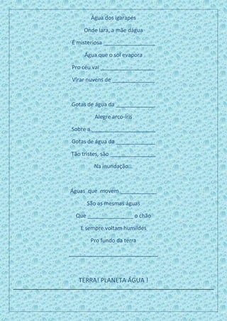 Água dos igarapés
Onde Iara, a mãe dágua
É misteriosa _________________
Água que o sol evapora
Pro céu vai __________________
Virar nuvens de ______________
Gotas de água da _____________
Alegre arco-íris
Sobre a _____________________
Gotas de água da _____________
Tão tristes, são _______________
Na inundação...
Águas que movem ____________
São as mesmas águas
Que _______________ o chão
E sempre voltam humildes
Pro fundo da terra
__________________________
TERRA! PLANETA ÁGUA !
 