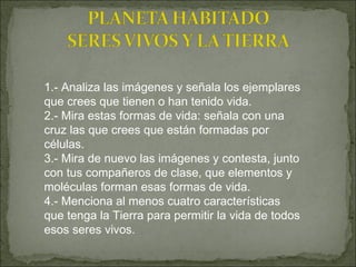 1.- Analiza las imágenes y señala los ejemplares que crees que tienen o han tenido vida.  2.- Mira estas formas de vida: señala con una cruz las que crees que están formadas por células.  3.- Mira de nuevo las imágenes y contesta, junto con tus compañeros de clase, que elementos y moléculas forman esas formas de vida.  4.- Menciona al menos cuatro características que tenga la Tierra para permitir la vida de todos esos seres vivos. 