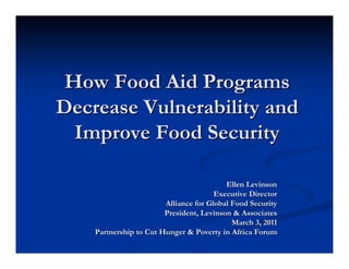 How Food Aid ProgramsHow Food Aid Programs
Decrease Vulnerability andDecrease Vulnerability and
Improve Food SecurityImprove Food Security
Ellen LevinsonEllen Levinson
Executive DirectorExecutive Director
Alliance for Global Food SecurityAlliance for Global Food Security
President, Levinson & AssociatesPresident, Levinson & Associates
March 3, 2011March 3, 2011
Partnership to Cut Hunger & Poverty in Africa ForumPartnership to Cut Hunger & Poverty in Africa Forum
 