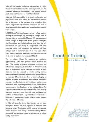 “One of the greatest challenges teachers face is raising
literacy levels,” said Alberto, who teaches grades 6 and 7 in
the village of Boane in Mozambique. “Most students entering
grade 5 do not know how to read,” he indicated.
Alberto’s chief responsibility is to teach mathematics and
physical education at his school, but his dedication inspired
him to do more. In the past year he organized an after-
school program to help students who could not read or
were having difficulties reading; the group has been meeting
twice a week.
In 2010, Planet Aid, helped support primary school teacher-
training in Mozambique, by donating to colleges such as
the one Alberto attended in Maputo. We also supported
similar colleges in Angola and Malawi (partial funding for
the Mozambique and Malawi colleges came from the U.S.
Department of Agriculture). In cooperation with each
country’s ministry of education, the graduates of these
colleges teach in elementary schools in rural areas where
there are critical teacher shortages. In some areas the ratio
of students to teachers had surpassed 70 to 1.
The 26 colleges Planet Aid supports are producing
approximately 3,000 new primary school teachers per
year. The training programs emphasize innovation and
self-reliance, recognizing that teachers in Africa frequently
work in schools with scarce materials and limited facilities.
Teachers must be prepared to create exciting learning
environments with the barest of means.They must contribute
to making a difference in the lives of children, helping to
improve academic achievements and increase attendance
and pass rates. But that’s not all. In addition, teachers must
understand their larger responsibility to the community in
which students live. Graduates of the colleges Planet Aid
supports understand this responsibility.They learn through
first-hand experience that their role must go beyond the
confines of the classroom.They understand how to assess a
community’s needs and are taught how to initiate projects
that will make a difference.
In Alberto’s case, he knew that literacy was an issue
throughout Boane. He thus organized a weekend adult
literacy program. The lessons quickly became very popular
and his class soon filled. “Being a teacher is not easy,”Alberto
concluded,“but seeing the results of how you can be helpful
is a big motivation.”
Teacher Training
Sector: Education
Planet Aid provided
support for primary school
teacher training in Angola,
Malawi, and Mozambique.
12
 