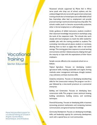 Vocational schools supported by Planet Aid in Africa
serve youth who drop out of school, orphans, and the
underprivileged who do not enroll in government and private
training schools due to limited space and unaffordable school
fees. Internships often lead to employment and provide
practical training in technical and entrepreneurship skills.The
schools enable youth to become economically productive,
either in formal employment or self-employment.
Under guidance of skilled instructors, students transform
their classroom knowledge into practice in workshops using
the tools of the respective trade. The schools also work
closely with local employers to match the skills needed for
available jobs with the training provided to students. The
concluding internship period places students at worksites,
allowing them to learn to apply their skills in real world
settings. This training gives them exposure to actual working
environments and their related pressures, helping them gain
the maturity to cope with the expectations of their future
employers.
Sample courses offered at the vocational school are as
follows:
Tropical Agriculture. Focuses on developing modern
agricultural skills, including sustainable and organic farming
methods, water management techniques, drought resistant
crop cultivation, and basic business skills.
Carpentry and Joinery. Focuses on developing woodworking
skills for the construction industry.The program runs for a
year followed by a nine-month practicum at a commercial
enterprise.
Building and Construction. Focuses on developing basic
construction skills. This program covers technical drawing,
building calculations, building science, and workshop
techniques.
Financial Accounting. Focuses on developing skills in business
accounting, practical mathematics and computing, business
communication, and general business knowledge.
Community Development. Focuses on developing knowledge,
skills, and leadership capacity for community development
work with a special focus on rural communities.
Vocational
Training
Sector: Education
Planet Aid provided support for
vocational training at schools in
Angola, Guinea Bissau,
Mozambique, and Zimbabwe.
13
 