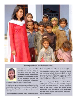 Krishna is 13 years old and in fifth
grade. She was born in a village in
Bihar, India, where her family had
struggled to survive as smallholder
farmers. In 2008, her parents packed
up their belongings and took the
children to Neemrana in Rajasthan,
where they hoped to secure a better future.
Krisha has no regrets about leaving her village, which she
described as primitive and where life was “very hard.”
However the chance for more opportunity was not
without its costs.
“Neemrana is a very expensive town,” explained Krishna.
“It has many public schools but the fee is very high.”
Krishna’s parents could not afford to send her and her
two brothers to school. However, in 2009 the family
found out about a school that helps needy children called
theAcademy forWorking Children (AWC) in Neemrana,
and enrolled Krishna and her brothers there.
“We are very happy in AWC Neemrana,” said Krishna.
“AWC gave us books and also provided computer
education and health check-ups. I learned many more
things in this school.” Krishna was inspired by her
teachers and found hope for the future. When asked
what she would someday like to be, she responded, “I
want to be a doctor.”
17
AYoung Girl Finds Hope in Neemrana
 