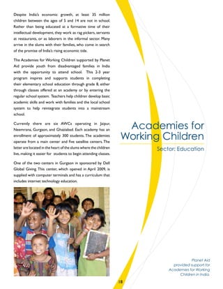 Academies for
Working Children
Sector: Education
Despite India’s economic growth, at least 35 million
children between the ages of 5 and 14 are not in school.
Rather than being educated at a formative time of their
intellectual development, they work as rag pickers, servants
at restaurants, or as laborers in the informal sector. Many
arrive in the slums with their families, who come in search
of the promise of India’s rising economic tide.
The Academies for Working Children supported by Planet
Aid provide youth from disadvantaged families in India
with the opportunity to attend school. This 2-3 year
program inspires and supports students in completing
their elementary school education through grade 8, either
through classes offered at an academy or by entering the
regular school system. Teachers help children develop basic
academic skills and work with families and the local school
system to help reintegrate students into a mainstream
school.
Currently there are six AWCs operating in Jaipur,
Neemrana, Gurgaon, and Ghaziabad. Each academy has an
enrollment of approximately 300 students. The academies
operate from a main center and five satellite centers. The
latter are located in the heart of the slums where the children
live, making it easier for students to begin attending classes.
One of the two centers in Gurgaon in sponsored by Dell
Global Giving. This center, which opened in April 2009, is
supplied with computer terminals and has a curriculum that
includes internet technology education.
18
Planet Aid
provided support for
Academies for Working
Children in India.
 