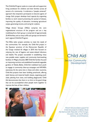 The Child Aid Program seeks to create safe and supportive
living conditions for children and their families across all
sectors of a community. It embraces a “people centered”
approach that empowers participants to become agents of
change. Each project develops local capacity by organizing
families to work toward preventing the spread of disease,
improving the quality of education, increasing agricultural
output, generating income, and caring for orphans.
Village Action Groups (VAGs) comprise the core
organizational structure of the program and are a key
mobilizing force. Each group is comprised of approximately
35-40 families, and as many as 85 such groups are formed in
each regional Child Aid Program.
The VAGs tailor project activities to meet the needs of
the communities. For example, the Child Aid project in
the Equateur province of the Democratic Republic of
the Congo involved 65 villages in 2010 that focused on
reducing the rate of hygiene and water-related infections
and deaths. The project succeeded in establishing many
new potable water supplies and community hand-washing
facilities. In Milagro, Ecuador, 800 Child Aid families focused
on improving nutrition and established household vegetable
gardens. In Toledo, Belize, Child Aid mobilized local youth
to engage in community clean-up campaigns and HIV/AIDs
awareness.At the same time in these and other countries,
Child Aid projects have been building preschools, offering
adult literacy and maternal health classes, organizing youth
clubs, planting fruit trees, and building playgrounds. Child
Aid demonstrates that there is no limit to the good things
that can be accomplished when people work together to
improve the lives of their children.
Child Aid
Sector: Community
Development
Planet Aid provided support for
Child Aid projects in Belize, Brazil,
the Democratic Republic of the Congo,
Ecuador, India, South Africa,
Zambia, and Zimbabwe.
22
 