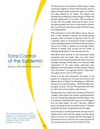 The Total Control of the Epidemic (TCE) program brings
communities together to increase HIV awareness, decrease
stigma and discrimination, and provide support for children
and adults affected by the disease. The program was
developed by the Federation Humana People to People and
has been implemented in 11 countries. TCE is premised on
the idea that when people understand the basics of how
the disease spreads, know how to avoid infection, and learn
their own HIV status, then they can make informed choices
and change behavior.
TCE intervention is led by field officers who go door-to-
door to help individuals understand the disease, develop
prevention plans, and obtain testing. Their work has had
a significant impact on increasing the number of pregnant
women attending prevention of mother to child transmission
services, the number of orphans and vulnerable children
referred to existing social services, and the number of
individuals being tested and receiving improved care.
Field officers work primarily in rural communities, closely
cooperating with local health clinics and social service
providers,and involving schools and youth clubs in awareness
campaigns. Assisting the field officers are volunteers called
“passionates.” As the name implies, passionates work
diligently to make the program a success,setting up“Orphan
Care Committees” and organizing “Positive Living Clubs”
that support persons who are HIV positive.
Stories from the field demonstrate the power of the
program. For example, Sara is 53 years old and lives in the
Ndlavela Barrio in Matola City, Mozambique. In 2010, Sara
learned that she was HIV positive. “A TCE field officer was
passing by my house,” she said.“We spoke about HIV. After
our talk, I went to the hospital to make the test.”
Testing positive was a shock for Sara;however,she found the
strength to take charge of her situation, receiving assistance
from one of the groups organized by theTCE program.“I am
in the Positive Living Club, where I get much moral support
from the other people,” she said. “I feel like a different
person, compared with the time before I joined. I had been
feeling discriminated and stigmatized, now I am happy.”
Sara knows that to be HIV positive does not mean that she
need be afraid or think that she is going to die. She advises
others in her work as a volunteer with theTCE program to
get tested and move on with life.“You can live long with the
virus, as long as you take care of your health,”she said.
Total Control
of the Epidemic
Sector: HIV/AIDS Prevention
Planet Aid provided support to TCE
programs in the Democratic Republic
of the Congo, Mozambique, Malawi,
Zimbabwe, South Africa, India,
Namibia, and China.
23
 