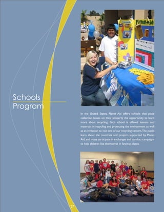 In the United States, Planet Aid offers schools that place
collection boxes on their property the opportunity to learn
more about recycling. Each school is offered lessons and
materials in recycling and protecting the environment as well
as an invitation to visit one of our recycling centers.The pupils
learn about the countries and projects supported by Planet
Aid,and many participate in exchanges and conduct campaigns
to help children like themselves in faraway places.
Schools
Program
27
 