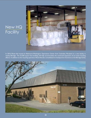 New HQ
Facility
In 2010, Planet Aid moved its Baltimore-Washington Operations Center from Columbia, Maryland to a new facility in
nearby Elkridge. The 52,500 square foot building will help accommodate the continued expansion of our local recycling
efforts. In addition to the recycling operation,PlanetAid also consolidated its headquarters functions to the Elkridge facility.
28
 