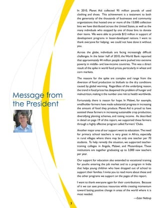 In 2010, Planet Aid collected 95 million pounds of used
clothing and shoes. This achievement is a testament to both
the generosity of the thousands of businesses and community
organizations that hosted one or more of the 13,000 collection
bins we have distributed across the United States, as well as the
many individuals who stopped by one of those bins to donate
their items. We were able to provide $12 million in support of
development programs in lesser-developed nations. I want to
thank everyone for helping; we could not have done it without
you.
Across the globe, individuals are facing increasingly difficult
challenges. In the latter half of 2010, the World Bank reported
that approximately 44 million people were pushed into extreme
poverty in middle- and low-income countries. This was a direct
result of the spike in world food prices,particularly in wheat and
corn markets.
The reasons for the spike are complex and range from the
diversion of food production to biofuels to the dry conditions
caused by global warming. Regardless of the underlying reason,
the trend in food prices has deepened the problem of hunger and
malnutrition,making it the number one risk to health worldwide.
Fortunately, there is reason for hope. In Malawi, for example,
smallholder farmers have made substantial progress in increasing
the amount of food they produce. Planet Aid is proud to have
assisted these farmers in increasing sustainable crop production,
diversifying planting schemes, and raising income. As described
in detail on page 19 of this report, we supported these farmers
through a highly effective program called Farmers’ Clubs. 
Another major area of our support went to education. The need
for primary school teachers is very great in Africa, especially
in rural villages where there may be only one teacher per 70
students. To help remedy the situation, we supported teacher-
training colleges in Angola, Malawi, and Mozambique. These
institutions are together graduating up to 3,000 new teachers
per year.
Our support for education also extended to vocational training
for youths entering the job market and to a program in India
that helps young children who have dropped out of school to
support their families. I invite you to read more about these and
the other programs we support on the pages of this report.
I want to thank everyone again for their contributions. Because
of it we can save precious resources while creating momentum
toward lasting positive change in areas of the world where it is
most needed.
—Ester Neltrup
Message from
the President
3
 
