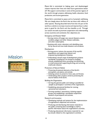 Planet Aid is committed to helping poor and disadvantaged
citizens improve their lives and make future generations better
off. We support communities in some of the poorest regions of
the world through projects addressing health, education, food
production, and income generation.
Planet Aid is committed to peace and to humanity’s well-being.
We care deeply about the Earth that we share with millions of
other species. Reusing discarded items from the rich part of the
world as a vehicle to increase income and improve lives in other
parts is good for the Earth and thus benefits us all. Through
our actions we seek to promote cooperation and understanding
across countries and continents. Our objectives are:
Emergency and Disaster Relief
• Serving victims of hunger, war, natural disasters, atomic 	
accidents, plague and other disease outbreaks,
and other catastrophes.
• Assisting with victim relocation and rebuilding areas 	
hit by natural and man-made disasters and accidents.
Development
• Serving poorer nations, the poorest of the world’s 	
populations, and supporting relevant and 		 	
empowering development initiatives.
• Undertaking a broad range of development projects 	
worldwide, including but not limited to: building
schools, establishing clinics, providing microfinancing
to small enterprises, supporting farming, and nurturing
small-scale industry.
Protection of Natural Habitat
• Protecting threatened elements of the Earth’s
atmosphere, soil, plants, and animals.
• Initiating actions to preserve rivers, seas, and forests.
• Undertaking other projects aimed at protecting the 	
natural habitat of the Earth.
Building the Organization
• Serving the general public and making it possible for
people to participate in activities of the organization.
• Establishing educational facilities for training
personnel and volunteers.
• Forming members’ associations, initiating support
groups, and establishing a worldwide cooperative
network of participants and activists.
Research and Innovation
• Developing methods and systems for the implementation
of organization’s objectives and activities.
• Producing and distributing informative materials to
the public containing basic knowledge as well as
specific information about the organization’s activities.
• Producing educational, informative materials for use
by schools related to the organization’s activities.
Mission
4
 