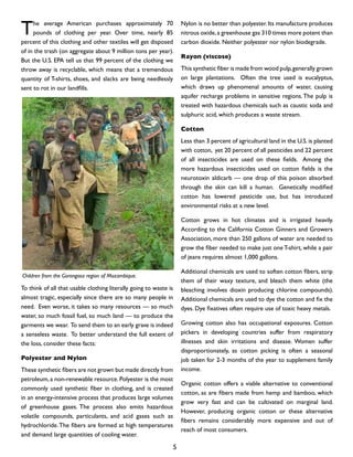 The average American purchases approximately 70
pounds of clothing per year. Over time, nearly 85
percent of this clothing and other textiles will get disposed
of in the trash (on aggregate about 9 million tons per year).
But the U.S. EPA tell us that 99 percent of the clothing we
throw away is recyclable, which means that a tremendous
quantity of T-shirts, shoes, and slacks are being needlessly
sent to rot in our landfills.
To think of all that usable clothing literally going to waste is
almost tragic, especially since there are so many people in
need. Even worse, it takes so many resources — so much
water, so much fossil fuel, so much land — to produce the
garments we wear. To send them to an early grave is indeed
a senseless waste. To better understand the full extent of
the loss, consider these facts:
Polyester and Nylon
These synthetic fibers are not grown but made directly from
petroleum, a non-renewable resource. Polyester is the most
commonly used synthetic fiber in clothing, and is created
in an energy-intensive process that produces large volumes
of greenhouse gases. The process also emits hazardous
volatile compounds, particulants, and acid gases such as
hydrochloride.The fibers are formed at high temperatures
and demand large quantities of cooling water.
Nylon is no better than polyester. Its manufacture produces
nitrous oxide,a greenhouse gas 310 times more potent than
carbon dioxide. Neither polyester nor nylon biodegrade.
Rayon (viscose)
This synthetic fiber is made from wood pulp,generally grown
on large plantations. Often the tree used is eucalyptus,
which draws up phenomenal amounts of water, causing
aquifer recharge problems in sensitive regions.The pulp is
treated with hazardous chemicals such as caustic soda and
sulphuric acid, which produces a waste stream.
Cotton
Less than 3 percent of agricultural land in the U.S. is planted
with cotton, yet 20 percent of all pesticides and 22 percent
of all insecticides are used on these fields. Among the
more hazardous insecticides used on cotton fields is the
neurotoxin aldicarb — one drop of this poison absorbed
through the skin can kill a human. Genetically modified
cotton has lowered pesticide use, but has introduced
environmental risks at a new level.
Cotton grows in hot climates and is irrigated heavily.
According to the California Cotton Ginners and Growers
Association, more than 250 gallons of water are needed to
grow the fiber needed to make just oneT-shirt, while a pair
of jeans requires almost 1,000 gallons.
Additional chemicals are used to soften cotton fibers, strip
them of their waxy texture, and bleach them white (the
bleaching involves dioxin producing chlorine compounds).
Additional chemicals are used to dye the cotton and fix the
dyes. Dye fixatives often require use of toxic heavy metals.
Growing cotton also has occupational exposures. Cotton
pickers in developing countries suffer from respiratory
illnesses and skin irritations and disease. Women suffer
disproportionately, as cotton picking is often a seasonal
job taken for 2-3 months of the year to supplement family
income.
Organic cotton offers a viable alternative to conventional
cotton, as are fibers made from hemp and bamboo, which
grow very fast and can be cultivated on marginal land.
However, producing organic cotton or these alternative
fibers remains considerably more expensive and out of
reach of most consumers.
Children from the Gorongosa region of Mozambique.
5
 