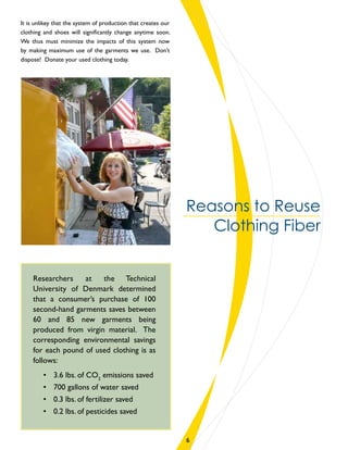Reasons to Reuse
Clothing Fiber
It is unlikey that the system of production that creates our
clothing and shoes will significantly change anytime soon.
We thus must minimize the impacts of this system now
by making maximum use of the garments we use. Don’t
dispose! Donate your used clothing today.
Researchers at the Technical
University of Denmark determined
that a consumer’s purchase of 100
second-hand garments saves between
60 and 85 new garments being
produced from virgin material. The
corresponding environmental savings
for each pound of used clothing is as
follows:
•	 3.6 lbs. of CO2
emissions saved
•	 700 gallons of water saved
•	 0.3 lbs. of fertilizer saved
•	 0.2 lbs. of pesticides saved
6
 