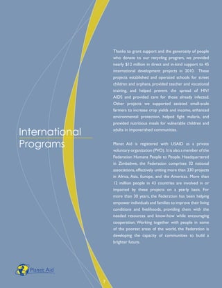 Thanks to grant support and the generosity of people
who donate to our recycling program, we provided
nearly $12 million in direct and in-kind support to 45
international development projects in 2010. These
projects established and operated schools for street
children and orphans, provided teacher and vocational
training, and helped prevent the spread of HIV/
AIDS and provided care for those already infected.
Other projects we supported assisted small-scale
farmers to increase crop yields and income, enhanced
environmental protection, helped fight malaria, and
provided nutritious meals for vulnerable children and
adults in impoverished communities.
Planet Aid is registered with USAID as a private
voluntary organization (PVO). It is also a member of the
Federation Humana People to People. Headquartered
in Zimbabwe, the Federation comprises 32 national
associations, effectively uniting more than 330 projects
in Africa, Asia, Europe, and the Americas. More than
12 million people in 43 countries are involved in or
impacted by these projects on a yearly basis. For
more than 30 years, the Federation has been helping
empower individuals and families to improve their living
conditions and livelihoods, providing them with the
needed resources and know-how while encouraging
cooperation. Working together with people in some
of the poorest areas of the world, the Federation is
developing the capacity of communities to build a
brighter future.
International
Programs
7
 