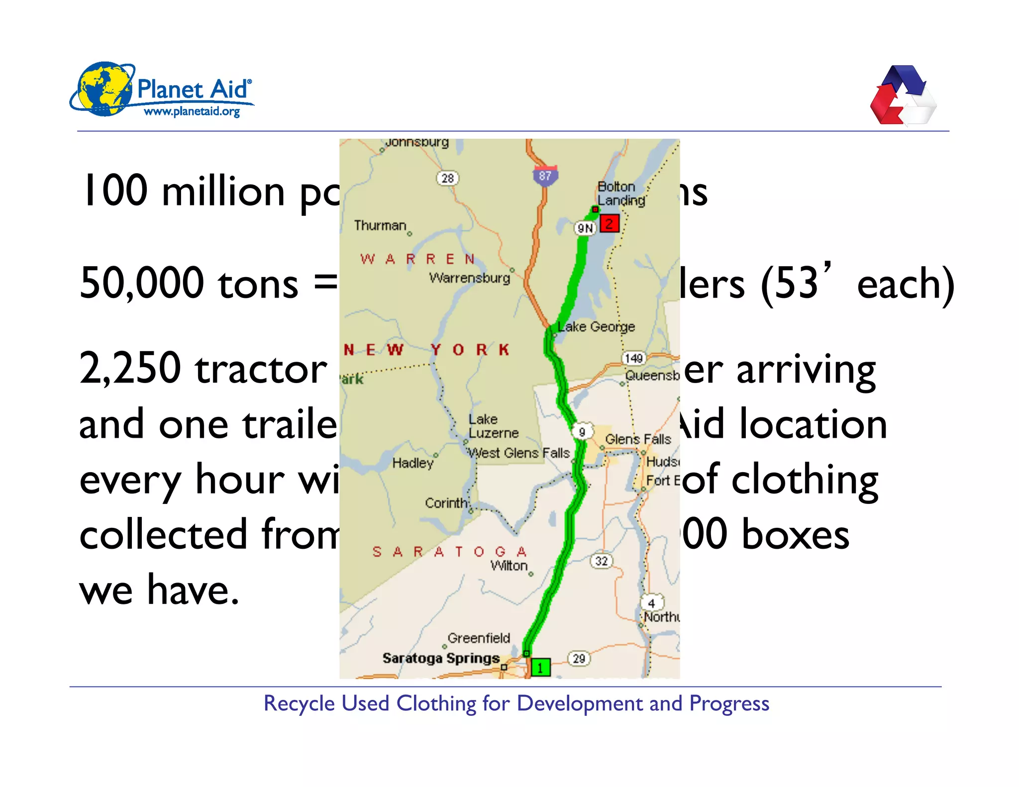 Recycle Used Clothing for Development and Progress
100 million pounds = 50,000 tons
50,000 tons = 2,250 tractor trailers (53’ each)
2,250 tractor trailers = one trailer arriving
and one trailer leaving a Planet Aid location
every hour with 45,000 pounds of clothing
collected from some of the 12,000 boxes
we have.
 