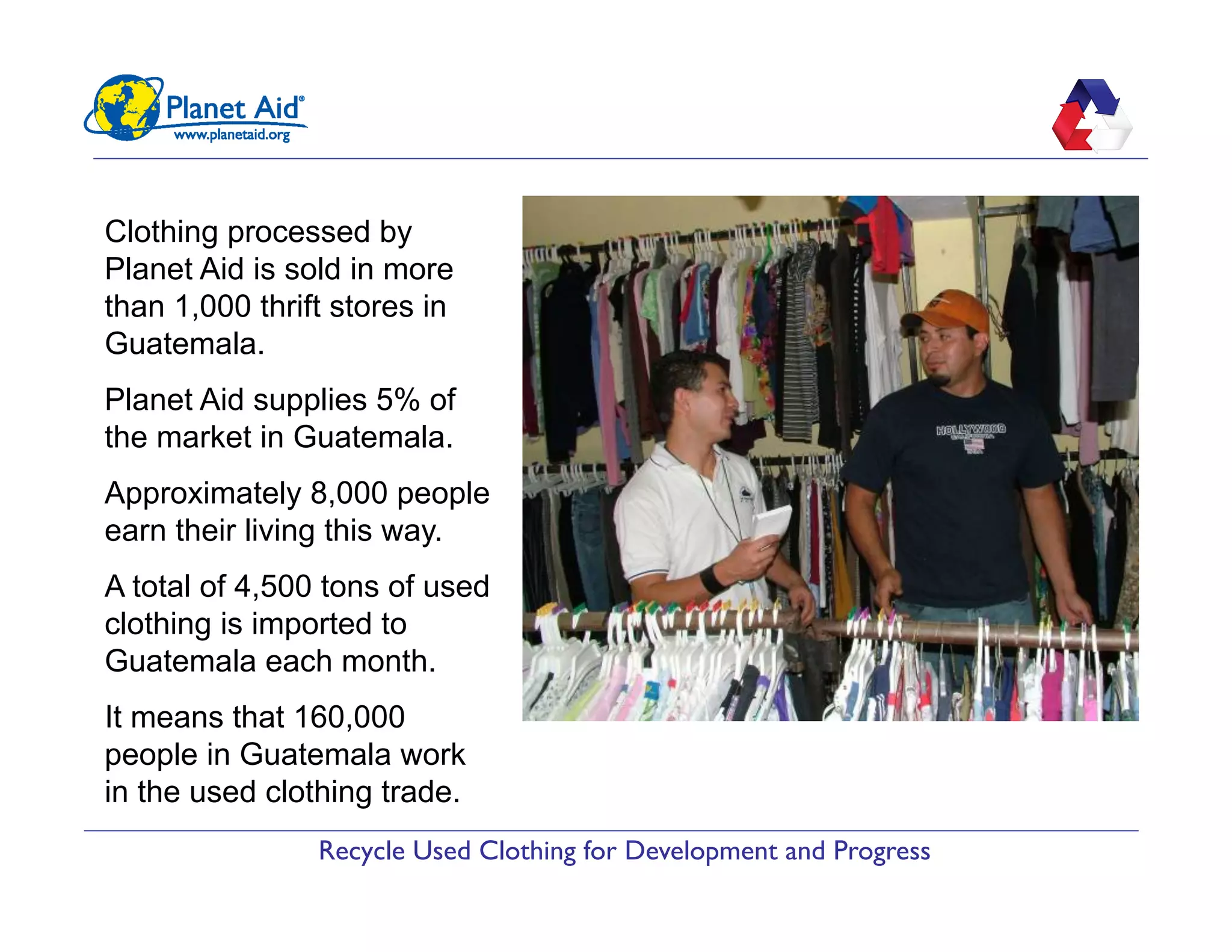 Recycle Used Clothing for Development and Progress
Clothing processed by
Planet Aid is sold in more
than 1,000 thrift stores in
Guatemala.
Planet Aid supplies 5% of
the market in Guatemala.
Approximately 8,000 people
earn their living this way.
A total of 4,500 tons of used
clothing is imported to
Guatemala each month.
It means that 160,000
people in Guatemala work
in the used clothing trade.
 