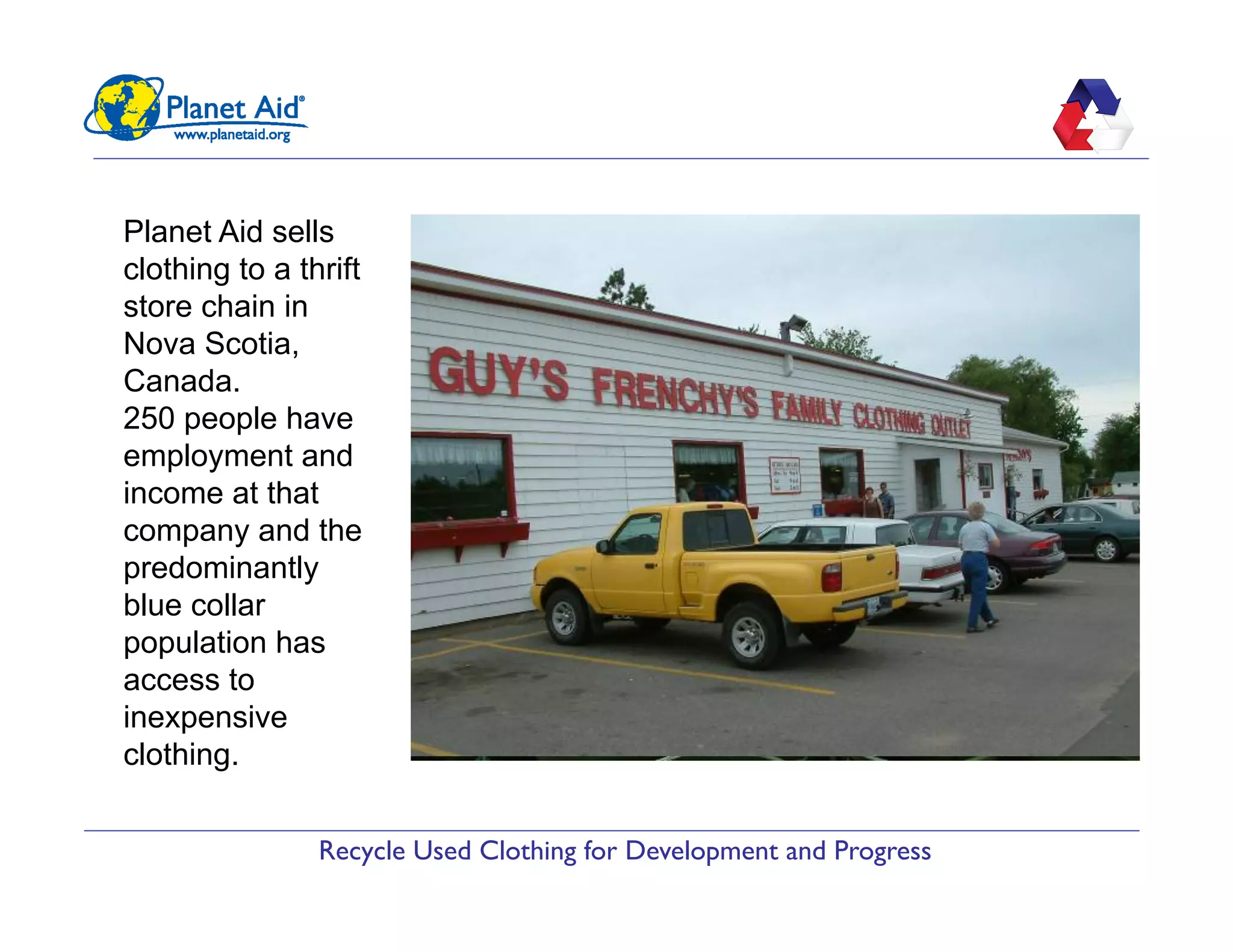 Recycle Used Clothing for Development and Progress
Planet Aid sells
clothing to a thrift
store chain in
Nova Scotia,
Canada.
250 people have
employment and
income at that
company and the
predominantly
blue collar
population has
access to
inexpensive
clothing.
 