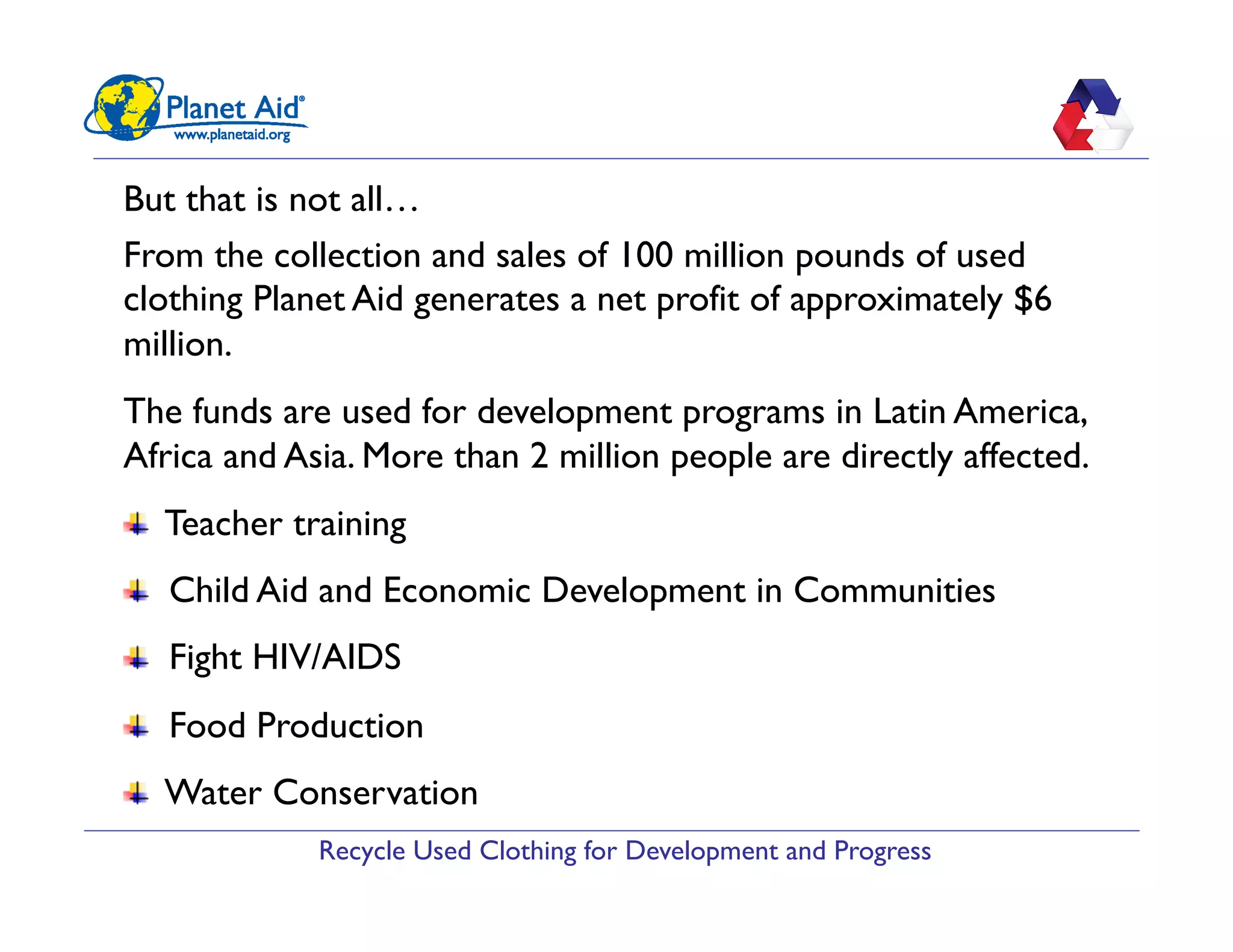 Recycle Used Clothing for Development and Progress
But that is not all…
From the collection and sales of 100 million pounds of used
clothing Planet Aid generates a net profit of approximately $6
million.
The funds are used for development programs in Latin America,
Africa and Asia. More than 2 million people are directly affected.
"   Teacher training
"   Child Aid and Economic Development in Communities
"   Fight HIV/AIDS
"   Food Production
"   Water Conservation
 