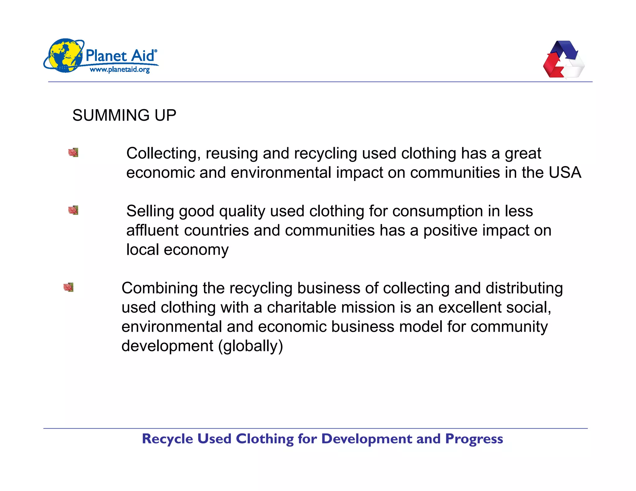Recycle Used Clothing for Development and Progress
SUMMING UP
"   Collecting, reusing and recycling used clothing has a great
economic and environmental impact on communities in the USA
"   Selling good quality used clothing for consumption in less
affluent countries and communities has a positive impact on
local economy
"   Combining the recycling business of collecting and distributing
used clothing with a charitable mission is an excellent social,
environmental and economic business model for community
development (globally)
 