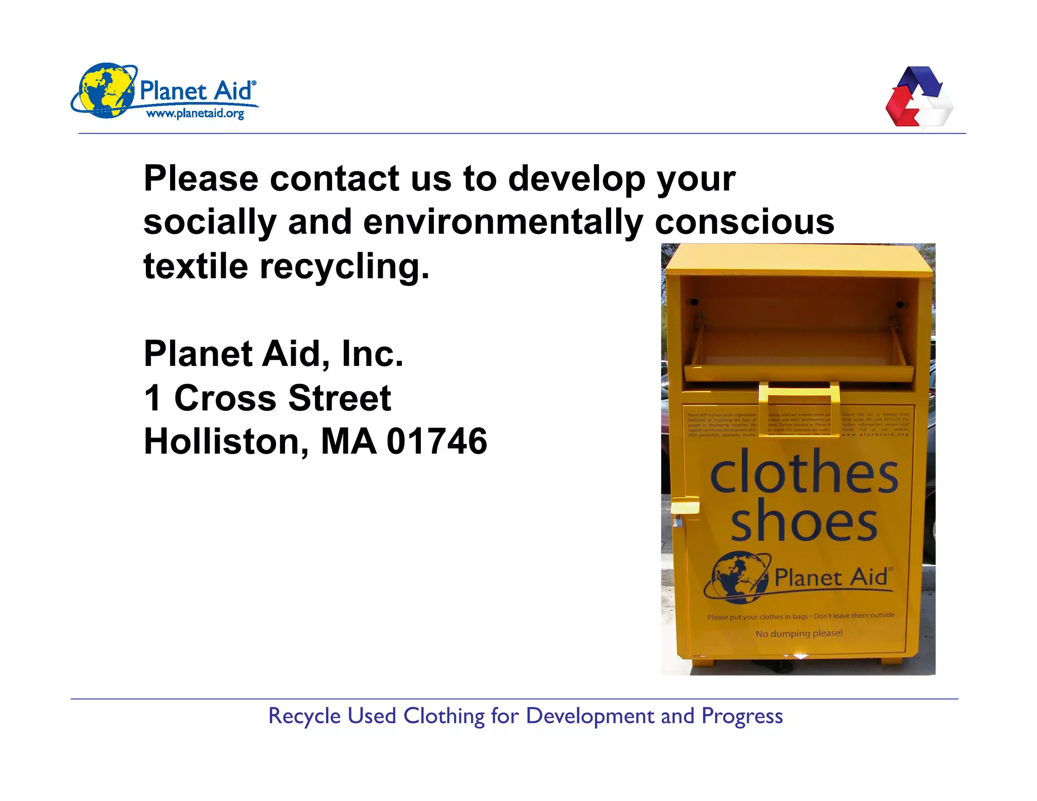 Recycle Used Clothing for Development and Progress
Please contact us to develop your
socially and environmentally conscious
textile recycling.
Planet Aid, Inc.
1 Cross Street
Holliston, MA 01746
 