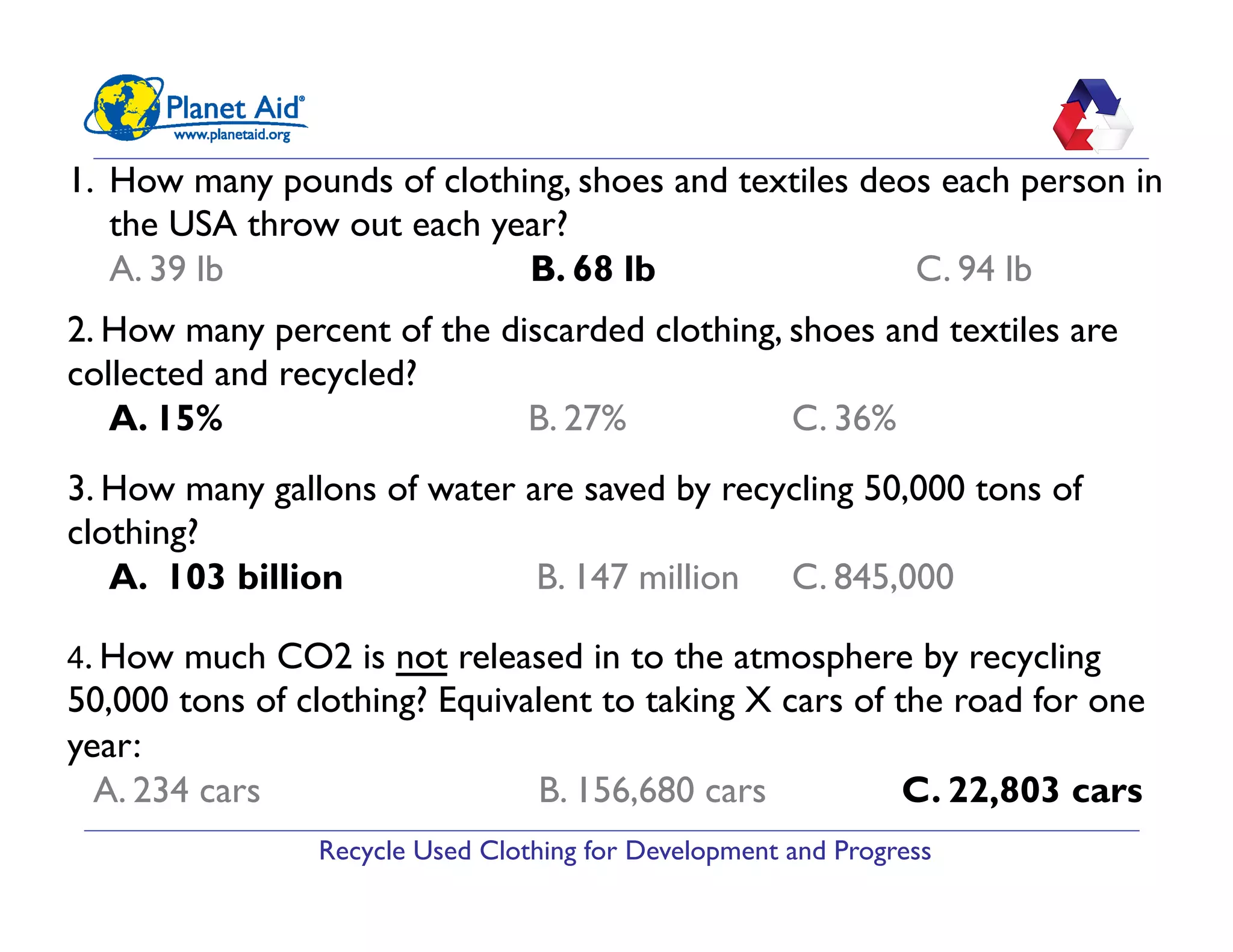 Recycle Used Clothing for Development and Progress
1.  How many pounds of clothing, shoes and textiles deos each person in
the USA throw out each year?
A. 39 lb B. 68 lb C. 94 lb
2. How many percent of the discarded clothing, shoes and textiles are
collected and recycled?
A. 15% B. 27% C. 36%
3. How many gallons of water are saved by recycling 50,000 tons of
clothing?
A. 103 billion B. 147 million C. 845,000
4. How much CO2 is not released in to the atmosphere by recycling
50,000 tons of clothing? Equivalent to taking X cars of the road for one
year:
A. 234 cars B. 156,680 cars C. 22,803 cars
 