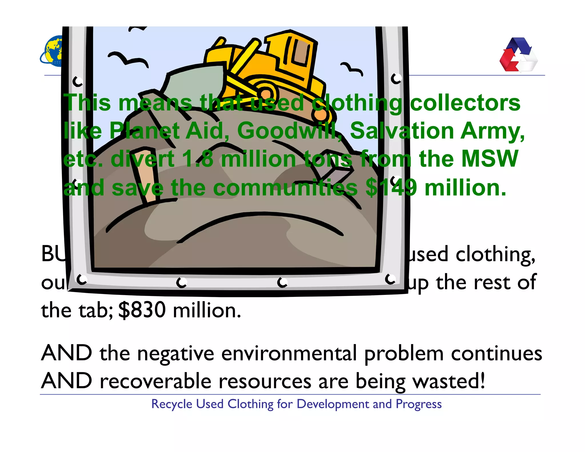 Recycle Used Clothing for Development and Progress
BUT, due to the low recycling level of used clothing,
our municipalities and tax payers pick up the rest of
the tab; $830 million.
AND the negative environmental problem continues
AND recoverable resources are being wasted!
This means that used clothing collectors
like Planet Aid, Goodwill, Salvation Army,
etc. divert 1.8 million tons from the MSW
and save the communities $149 million.
 