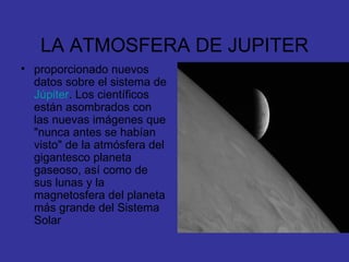 LA ATMOSFERA DE JUPITER proporcionado nuevos datos sobre el sistema de  Júpiter . Los científicos están asombrados con las nuevas imágenes que "nunca antes se habían visto" de la atmósfera del gigantesco planeta gaseoso, así como de sus lunas y la magnetosfera del planeta más grande del Sistema Solar  