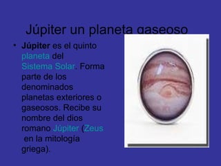 Júpiter un planeta gaseoso  Júpiter  es el quinto  planeta  del  Sistema Solar . Forma parte de los denominados planetas exteriores o gaseosos. Recibe su nombre del dios romano  Júpiter  ( Zeus  en la mitología griega).  