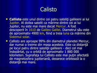 Calisto Callisto  este unul dintre cei patru sateliţi galileeni ai lui  Jupiter . Al doilea satelit ca mărime dintre cei ai lui Jupiter, nu este mai mare decat  Mercur . A fost descoperit în  1610  de  Galileo  Galilei . Diametrul său este de aproximativ 4900  km , fiind a treia  luna  ca mărime din  Sistemul  solar . Callisto are aproape 99% din diametrul planetei Mercur, dar numai o treime din masa acesteia. Este ca distanţă pe locul patru dintre sateliţii galileeni - deci cel mai îndepărtat, cu o orbită de aproximativ 1 880 000 kilometeri. Suprafaţa lui Callisto este mai puţin afectată de magnetosfera jupiteriană, deoarece orbitează la o distanţă mai mare. 