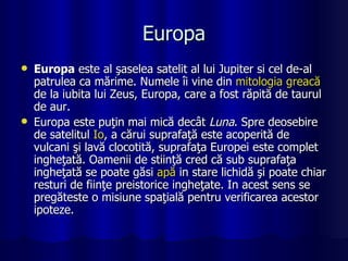 Europa Europa  este al şaselea satelit al lui Jupiter si cel de-al patrulea ca mărime. Numele îi vine din  mitologia   greacă  de la iubita lui Zeus, Europa, care a fost răpită de taurul de aur. Europa este puţin mai mică decât  Luna . Spre deosebire de satelitul  Io , a cărui suprafaţă este acoperită de vulcani şi lavă clocotită, suprafaţa Europei este complet ingheţată. Oamenii de stiinţă cred că sub suprafaţa ingheţată se poate găsi  apă  in stare lichidă şi poate chiar resturi de fiinţe preistorice ingheţate. In acest sens se pregăteste o misiune spaţială pentru verificarea acestor ipoteze. 