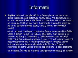 Informatii Jupiter  este a cincea planetă de la Soare şi este cea mai mare dintre toate planetele sistemului nostru solar. Are diametrul de 11 ori mai mare decât cel al Pământului, o masă de 318 ori mai mare şi un volum de 1300 ori mai mare. Jupiter este al patrulea obiect de pe cer ca strălucire (după Soare, Lună şi Venus; şi câteodată Marte).  A fost cunoscut din timpuri preistorice. Descoperirea de către Galileo Galilei şi Simon Marius , în 1610, ai celor patru mari sateliţi ai lui Jupiter: Io, Europa, Ganymede şi Callisto (cunoscute ca sateliţii Galileeni) a fost prima descoperire a unui centru de mişcare aparent necentrat pe Pământ. A fost un punct major în favoarea teoriei heliocentrice de mişcare a planetelor a lui Nicolaus Copernic; susţinerea de către Galileo a teoriei coperniciene i-a adus probleme cu Inchiziţia. Înainte de misiunile Voyager erau cunoscuţi 16   sateliţi.   