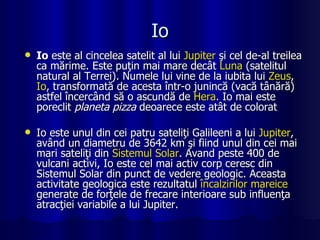 Io Io  este al cincelea satelit al lui  Jupiter  şi cel de-al treilea ca mărime. Este puţin mai mare decât  Luna  (satelitul natural al Terrei). Numele lui vine de la iubita lui  Zeus ,  Io , transformată de acesta într-o junincă (vacă tânără) astfel încercând să o ascundă de  Hera . Io mai este poreclit  planeta pizza  deoarece este atât de colorat  Io este unul din cei patru sateliţi Galileeni a lui  Jupiter , având un diametru de 3642 km şi fiind unul din cei mai mari sateliţi din  Sistemul  Solar . Avand peste 400 de vulcani activi, Io este cel mai activ corp ceresc din Sistemul Solar din punct de vedere geologic. Aceasta activitate geologica este rezultatul  încalzirilor   mareice  generate de forţele de frecare interioare sub influenţa atracţiei variabile a lui Jupiter. 