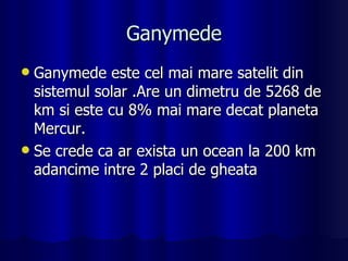 Ganymede Ganymede este cel mai mare satelit din sistemul solar .Are un dimetru de 5268 de  km si este cu 8% mai mare decat planeta Mercur. Se crede ca ar exista un ocean la 200 km adancime intre 2 placi de gheata  