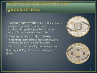 Teoria heliozentrikoa eta geozentrikoaTeoria geozentrikoa: Lurra Unibertsoaren erdigunean geldirik zegoela zioen eta, izarrak, Eguzkiak planetak eta ilargia zebiltzala Lurraren inguruan biraka.Teoria heliozentrikoa: Nikolas Kopernikoa astronomoak esan zuen Eguzkia geldirik zegoela; eta planetak, Lurra barne, biratzen zirela Eguzkiaren inguruan.Gaur egun dakigu bi teoria hauek gezurra direla.3