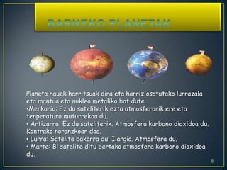    Barneko Planetak5Planeta hauek harritsuak dira eta harriz osatutako lurrazala eta mantua eta nukleo metaliko bat dute. Merkurio: Ez du sateliterik ezta atmosferarik ere eta tenperatura muturrekoa du.