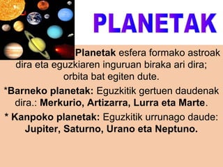 *Planetak esfera formako astroak
dira eta eguzkiaren inguruan biraka ari dira;
orbita bat egiten dute.
*Barneko planetak: Eguzkitik gertuen daudenak
dira.: Merkurio, Artizarra, Lurra eta Marte.
* Kanpoko planetak: Eguzkitik urrunago daude:
Jupiter, Saturno, Urano eta Neptuno.

 