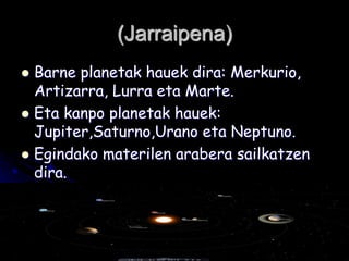 (Jarraipena) 
 Barne planetak hauek dira: Merkurio, 
Artizarra, Lurra eta Marte. 
 Eta kanpo planetak hauek: 
Jupiter,Saturno,Urano eta Neptuno. 
 Egindako materilen arabera sailkatzen 
dira. 
 