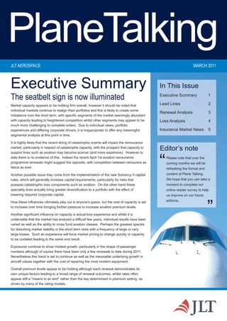 PlaneTalking
JLT AEROSPACE                                                                                                         MARCH 2011



Executive Summary                                                                               In This Issue
The seatbelt sign is now illuminated                                                            Executive Summary               1

Market capacity appears to be holding firm overall, however it should be noted that             Lead Lines                      2
individual markets continue to realign their portfolios and this is likely to create some
                                                                                                Renewal Analysis                3
imbalance over the short term, with specific segments of the market seemingly abundant
with capacity leading to heightened competition whilst other segments may appear to be          Loss Analysis                   4
much more challenging to complete orders. Due to individual views, portfolio
experiences and differing corporate drivers, it is inappropriate to offer any meaningful        Insurance Market News           5
segmental analysis at this point in time.

It is highly likely that the recent string of catastrophic events will impact the reinsurance
market, particularly in respect of catastrophe capacity, with the prospect that capacity to
support lines such as aviation may become scarcer (and more expensive). However to
                                                                                                Editor’s note
date there is no evidence of this. Indeed the recent April 1st aviation reinsurance
programme renewals might suggest the opposite, with competition between reinsurers as
fierce as ever.

Another possible issue may come from the implementation of the new Solvency II capital
                                                                                                “   Please note that over the
                                                                                                    coming months we will be
                                                                                                    refreshing the format and
                                                                                                    content of Plane Talking.
rules, which will generally increase capital requirements, particularly for risks that              We hope that you can take a
possess catastrophic loss components such as aviation. On the other hand these                      moment to complete our
speciality lines actually bring greater diversification to a portfolio with the effect of           online reader survey to help
lowering required corporate capital.                                                                us improve on our future
                                                                                                    editions.


                                                                                                                                ”
How these influences ultimately play out is anyone's guess, but the cost of capacity is set
to increase over time bringing further pressure to increase aviation premium levels.

Another significant influence on capacity is actual loss experience and whilst it is
undeniable that the market has endured a difficult few years, individual results have been
varied as well as the ability to cross fund aviation classes. Perhaps the greatest spectre
for disturbing market stability in the short term rests with a frequency of large or very
large losses. Such an experience will force market pricing to change quickly or capacity
to be curtailed leading to the same end result.

Exposures continue to show modest growth, particularly in the shape of passenger
numbers although of course there have been only a few renewals to date during 2011.
Nevertheless this trend is set to continue as well as the inexorable underlying growth in
aircraft values together with the cost of repairing the most modern equipment.

Overall premium levels appear to be holding although each renewal demonstrates its
own unique factors leading to a broad range of renewal outcomes, whilst rates often
appear still a "means to an end" rather than the key determinant in premium setting, as
driven by many of the rating models.
 