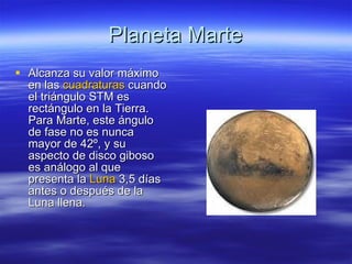 Planeta Marte Alcanza su valor máximo en las  cuadraturas  cuando el triángulo STM es rectángulo en la Tierra. Para Marte, este ángulo de fase no es nunca mayor de 42º, y su aspecto de disco giboso es análogo al que presenta la  Luna  3,5 días antes o después de la Luna llena.  