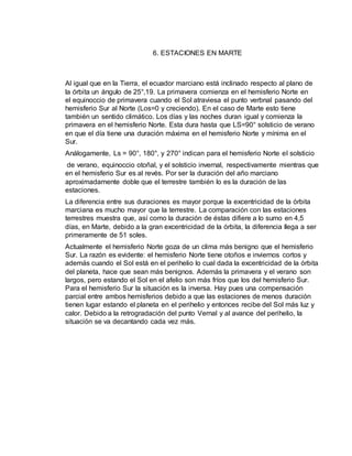6. ESTACIONES EN MARTE 
Al igual que en la Tierra, el ecuador marciano está inclinado respecto al plano de 
la órbita un ángulo de 25°,19. La primavera comienza en el hemisferio Norte en 
el equinoccio de primavera cuando el Sol atraviesa el punto verbnal pasando del 
hemisferio Sur al Norte (Los=0 y creciendo). En el caso de Marte esto tiene 
también un sentido climático. Los días y las noches duran igual y comienza la 
primavera en el hemisferio Norte. Esta dura hasta que LS=90° solsticio de verano 
en que el día tiene una duración máxima en el hemisferio Norte y mínima en el 
Sur. 
Análogamente, Ls = 90°, 180°, y 270° indican para el hemisferio Norte el solsticio 
de verano, equinoccio otoñal, y el solsticio invernal, respectivamente mientras que 
en el hemisferio Sur es al revés. Por ser la duración del año marciano 
aproximadamente doble que el terrestre también lo es la duración de las 
estaciones. 
La diferencia entre sus duraciones es mayor porque la excentricidad de la órbita 
marciana es mucho mayor que la terrestre. La comparación con las estaciones 
terrestres muestra que, así como la duración de éstas difiere a lo sumo en 4,5 
días, en Marte, debido a la gran excentricidad de la órbita, la diferencia llega a ser 
primeramente de 51 soles. 
Actualmente el hemisferio Norte goza de un clima más benigno que el hemisferio 
Sur. La razón es evidente: el hemisferio Norte tiene otoños e inviernos cortos y 
además cuando el Sol está en el perihelio lo cual dada la excentricidad de la órbita 
del planeta, hace que sean más benignos. Además la primavera y el verano son 
largos, pero estando el Sol en el afelio son más fríos que los del hemisferio Sur. 
Para el hemisferio Sur la situación es la inversa. Hay pues una compensación 
parcial entre ambos hemisferios debido a que las estaciones de menos duración 
tienen lugar estando el planeta en el perihelio y entonces recibe del Sol más luz y 
calor. Debido a la retrogradación del punto Vernal y al avance del perihelio, la 
situación se va decantando cada vez más. 
 