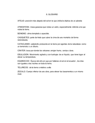 8. GLOSARIO 
AFELIO: posición más alejada del sol en la que orbita la elíptica de un planeta 
ATMOSFERA: masa gaseosa que rodea un astro, especialmente referida a la que 
rodea la tierra. 
BENIGNO: clima templado o apacible. 
CASQUETES: parte de hielo que cubre la cima de una montaña de forma 
redondeada. 
CATACLISMO: catástrofe producida en la tierra por agentes de la naturaleza como 
un terremoto o un diluvio. 
CRATER: boca por donde los volcanes arrojan humo, ceniza o lava. 
EBULLICION: Movimiento agitado y con burbujas de un líquido, que tiene lugar al 
elevar su temperatura. 
EQUINOCCIO: Época del año en que por hallarse el sol en el ecuador , los días 
son iguales a las noches en toda la tierra. 
TELURICOS: de la tierra o relativo a ella 
ZOCALO: Cuerpo inferior de una obra, para elevar los basamentos a un mismo 
nivel. 
 
