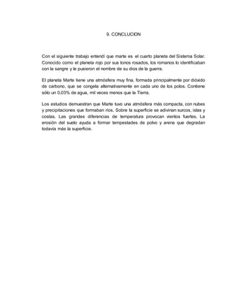 9. CONCLUCION 
Con el siguiente trabajo entendí que marte es el cuarto planeta del Sistema Solar. 
Conocido como el planeta rojo por sus tonos rosados, los romanos lo identificaban 
con la sangre y le pusieron el nombre de su dios de la guerra. 
El planeta Marte tiene una atmósfera muy fina, formada principalmente por dióxido 
de carbono, que se congela alternativamente en cada uno de los polos. Contiene 
sólo un 0,03% de agua, mil veces menos que la Tierra. 
Los estudios demuestran que Marte tuvo una atmósfera más compacta, con nubes 
y precipitaciones que formaban ríos. Sobre la superficie se adivinan surcos, islas y 
costas. Las grandes diferencias de temperatura provocan vientos fuertes. La 
erosión del suelo ayuda a formar tempestades de polvo y arena que degradan 
todavía más la superficie. 
 