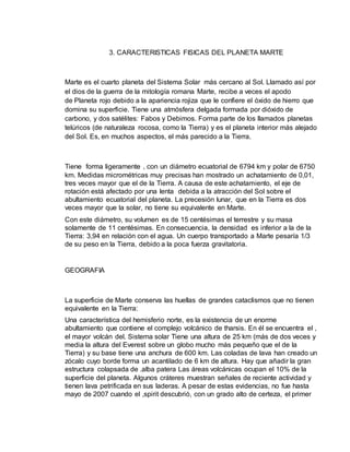 3. CARACTERISTICAS FISICAS DEL PLANETA MARTE 
Marte es el cuarto planeta del Sistema Solar más cercano al Sol. Llamado así por 
el dios de la guerra de la mitología romana Marte, recibe a veces el apodo 
de Planeta rojo debido a la apariencia rojiza que le confiere el óxido de hierro que 
domina su superficie. Tiene una atmósfera delgada formada por dióxido de 
carbono, y dos satélites: Fabos y Debimos. Forma parte de los llamados planetas 
telúricos (de naturaleza rocosa, como la Tierra) y es el planeta interior más alejado 
del Sol. Es, en muchos aspectos, el más parecido a la Tierra. 
Tiene forma ligeramente , con un diámetro ecuatorial de 6794 km y polar de 6750 
km. Medidas micrométricas muy precisas han mostrado un achatamiento de 0,01, 
tres veces mayor que el de la Tierra. A causa de este achatamiento, el eje de 
rotación está afectado por una lenta debida a la atracción del Sol sobre el 
abultamiento ecuatorial del planeta. La precesión lunar, que en la Tierra es dos 
veces mayor que la solar, no tiene su equivalente en Marte. 
Con este diámetro, su volumen es de 15 centésimas el terrestre y su masa 
solamente de 11 centésimas. En consecuencia, la densidad es inferior a la de la 
Tierra: 3,94 en relación con el agua. Un cuerpo transportado a Marte pesaría 1/3 
de su peso en la Tierra, debido a la poca fuerza gravitatoria. 
GEOGRAFIA 
La superficie de Marte conserva las huellas de grandes cataclismos que no tienen 
equivalente en la Tierra: 
Una característica del hemisferio norte, es la existencia de un enorme 
abultamiento que contiene el complejo volcánico de tharsis. En él se encuentra el , 
el mayor volcán del. Sistema solar Tiene una altura de 25 km (más de dos veces y 
media la altura del Everest sobre un globo mucho más pequeño que el de la 
Tierra) y su base tiene una anchura de 600 km. Las coladas de lava han creado un 
zócalo cuyo borde forma un acantilado de 6 km de altura. Hay que añadir la gran 
estructura colapsada de .alba patera Las áreas volcánicas ocupan el 10% de la 
superficie del planeta. Algunos cráteres muestran señales de reciente actividad y 
tienen lava petrificada en sus laderas. A pesar de estas evidencias, no fue hasta 
mayo de 2007 cuando el ,spirit descubrió, con un grado alto de certeza, el primer 
 