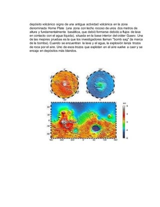 depósito volcánico signo de una antigua actividad volcánica en la zona 
denominada Home Plate (una zona con lecho rocoso de unos dos metros de 
altura y fundamentalmente basáltica, que debió formarse debido a flujos de lava 
en contacto con el agua líquida), situada en la base interior del cráter Gusev. Una 
de las mejores pruebas es la que los investigadores llaman "bomb sag" (la marca 
de la bomba). Cuando se encuentran la lava y el agua, la explosión lanza trozos 
de roca por el aire. Uno de esos trozos que explotan en el aire vuelve a caer y se 
encaja en depósitos más blandos. 
 