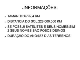 ●INFORMAÇÕES:
● TAMANHO:6792,4 KM
● DISTANCIA DO SOL:228,000.000 KM
● SE POSSUI SATÉLITES E SEUS NOMES:SIM
2 SEUS NOMES SÃO FOBOS DEIMOS
● DURAÇÃO DO ANO:687 DIAS TERRENOS
 
