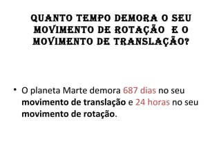 QUANTO TEMPO DEMORA O SEU
MOVIMENTO DE ROTAÇÃO E O
MOVIMENTO DE TRANSLAÇÃO?
• O planeta Marte demora 687 dias no seu
movimento de translação e 24 horas no seu
movimento de rotação.
 